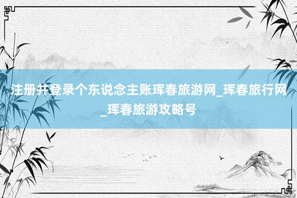 注册并登录个东说念主账珲春旅游网_珲春旅行网_珲春旅游攻略号