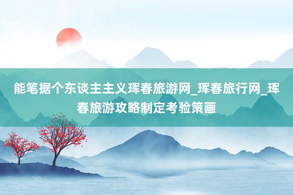 能笔据个东谈主主义珲春旅游网_珲春旅行网_珲春旅游攻略制定考验策画