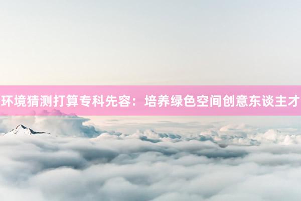 环境猜测打算专科先容:培养绿色空间创意东谈主才